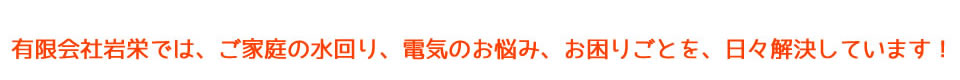 有限会社岩栄では、ご家庭の水回り、電気のお悩み、お困りごとを、日々解決しています！