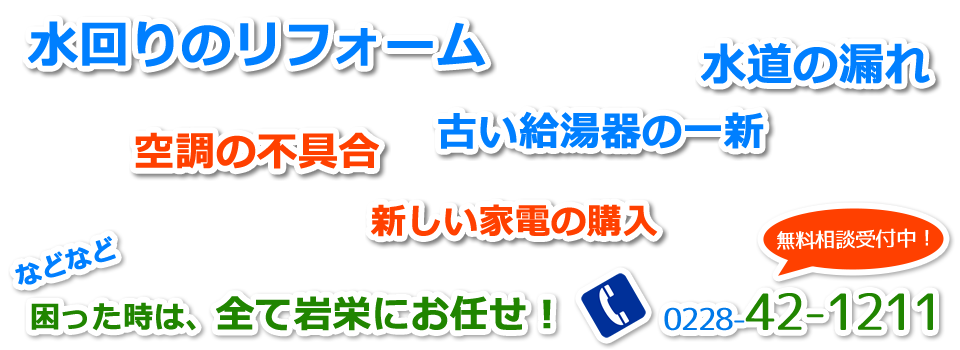 水回りのリフォーム、水道の漏れ、古い給湯器の一新、空調の不具合、新しい家電の購入などなど、困ったときは、全て岩栄（いわえい）にお任せ！